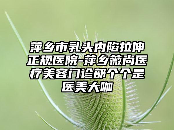 萍乡市乳头内陷拉伸正规医院-萍乡薇尚医疗美容门诊部个个是医美大咖