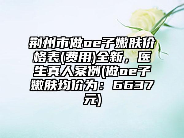 荆州市做oe子嫩肤价格表(费用)全新，医生真人案例(做oe子嫩肤均价为：6637元)