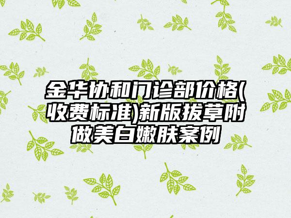 金华协和门诊部价格(收费标准)新版拔草附做美白嫩肤案例