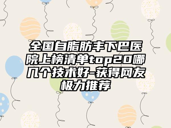 全国自脂肪丰下巴医院上榜清单top20哪几个技术好-获得网友极力推荐