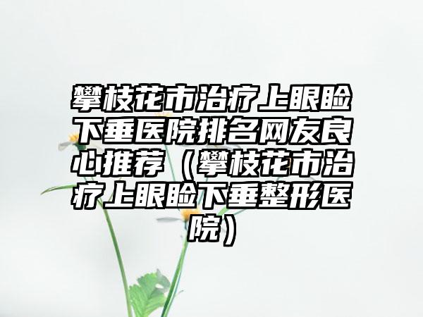 攀枝花市治疗上眼睑下垂医院排名网友良心推荐（攀枝花市治疗上眼睑下垂整形医院）