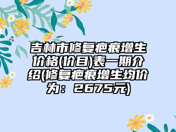 吉林市修复疤痕增生价格(价目)表一期介绍(修复疤痕增生均价为：2675元)