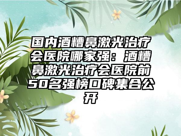 国内酒糟鼻激光治疗会医院哪家强：酒糟鼻激光治疗会医院前50名强榜口碑集合公开