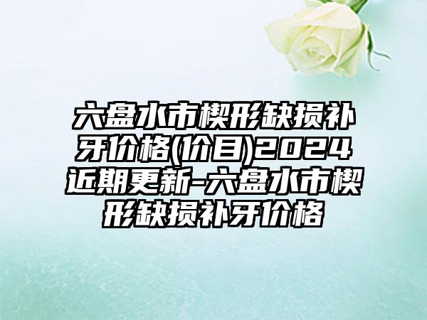 六盘水市楔形缺损补牙价格(价目)2024近期更新-六盘水市楔形缺损补牙价格