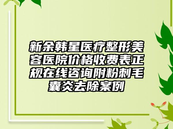 新余韩星医疗整形美容医院价格收费表正规在线咨询附粉刺毛囊炎去除案例