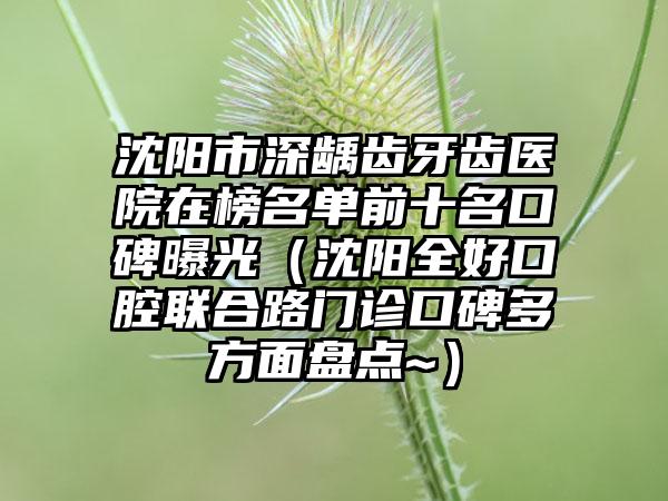 沈阳市深龋齿牙齿医院在榜名单前十名口碑曝光（沈阳全好口腔联合路门诊口碑多方面盘点~）