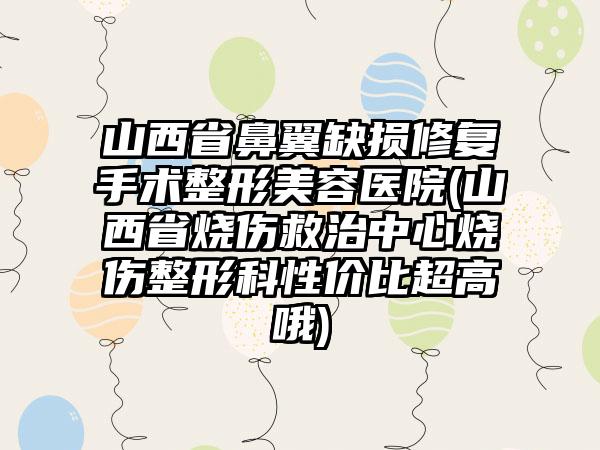 山西省鼻翼缺损修复手术整形美容医院(山西省烧伤救治中心烧伤整形科性价比超高哦)