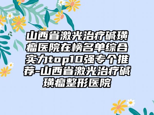 山西省激光治疗碱璜瘤医院在榜名单综合实力top10强专个推荐-山西省激光治疗碱璜瘤整形医院