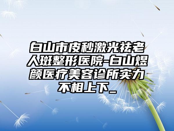 白山市皮秒激光祛老人斑整形医院-白山煜颜医疗美容诊所实力不相上下_