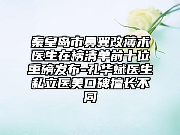 秦皇岛市鼻翼改薄术医生在榜清单前十位重磅发布-孔华斌医生私立医美口碑擅长不同