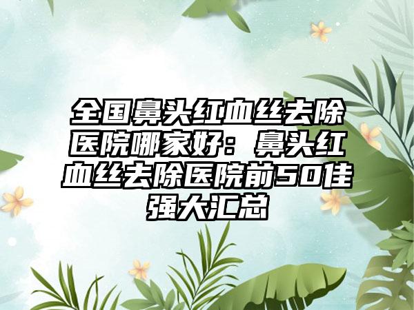 全国鼻头红血丝去除医院哪家好：鼻头红血丝去除医院前50佳强大汇总