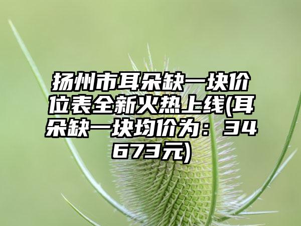 扬州市耳朵缺一块价位表全新火热上线(耳朵缺一块均价为：34673元)