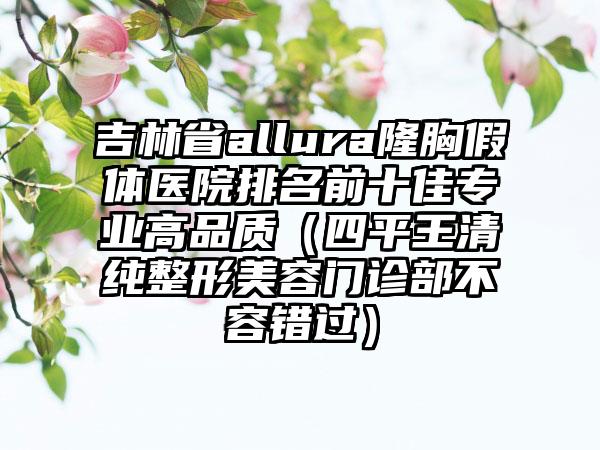 吉林省allura隆胸假体医院排名前十佳专业高品质（四平王清纯整形美容门诊部不容错过）