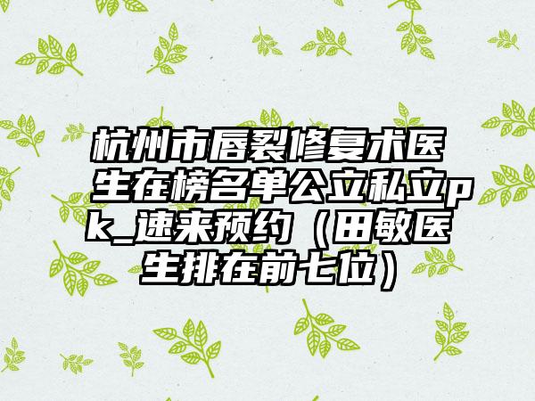 杭州市唇裂修复术医生在榜名单公立私立pk_速来预约（田敏医生排在前七位）