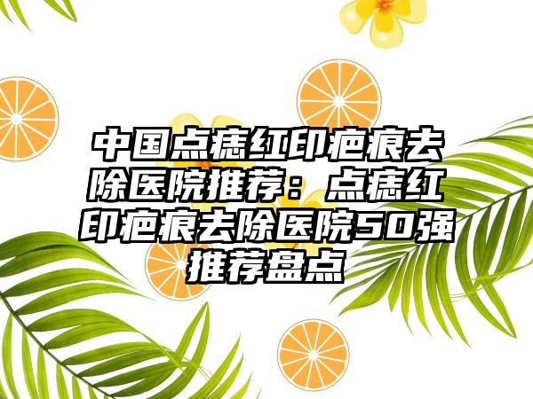 中国点痣红印疤痕去除医院推荐：点痣红印疤痕去除医院50强推荐盘点