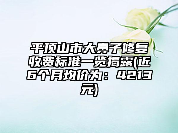 平顶山市大鼻子修复收费标准一览揭露(近6个月均价为：4213元)