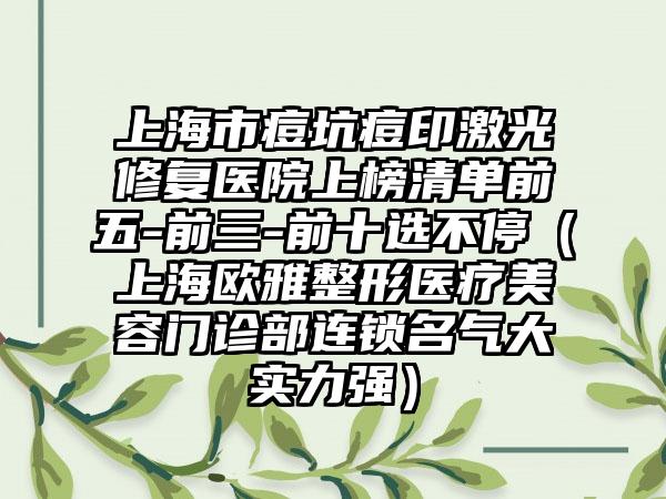 上海市痘坑痘印激光修复医院上榜清单前五-前三-前十选不停（上海欧雅整形医疗美容门诊部连锁名气大实力强）