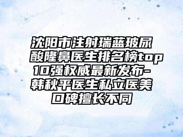 沈阳市注射瑞蓝玻尿酸隆鼻医生排名榜top10强权威最新发布-韩秋平医生私立医美口碑擅长不同