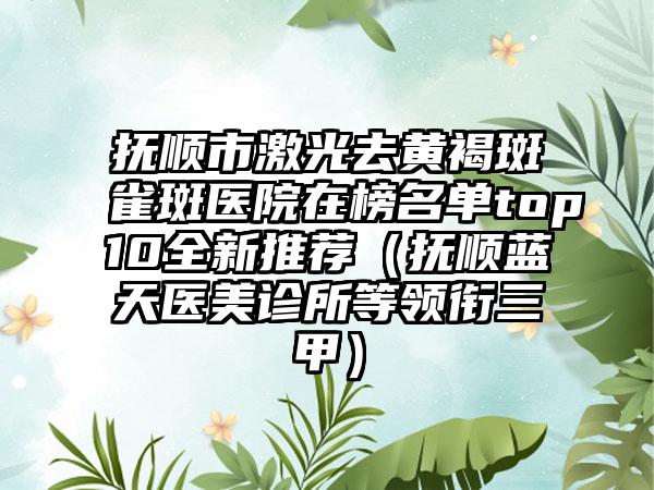 抚顺市激光去黄褐斑雀斑医院在榜名单top10全新推荐（抚顺蓝天医美诊所等领衔三甲）