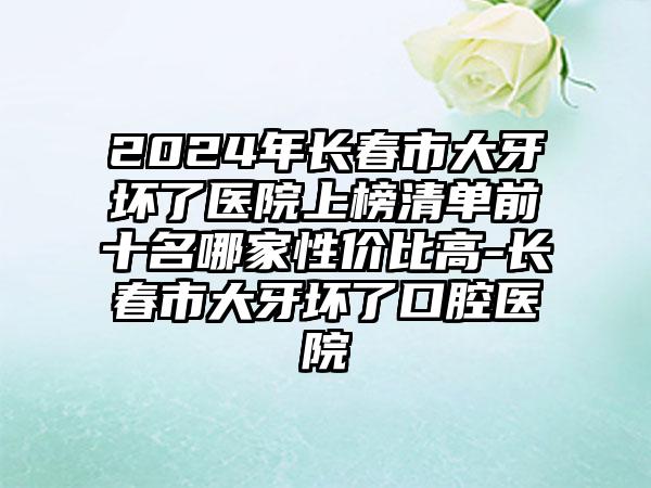 2024年长春市大牙坏了医院上榜清单前十名哪家性价比高-长春市大牙坏了口腔医院