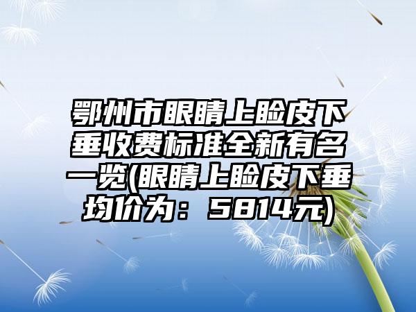 鄂州市眼睛上睑皮下垂收费标准全新有名一览(眼睛上睑皮下垂均价为：5814元)