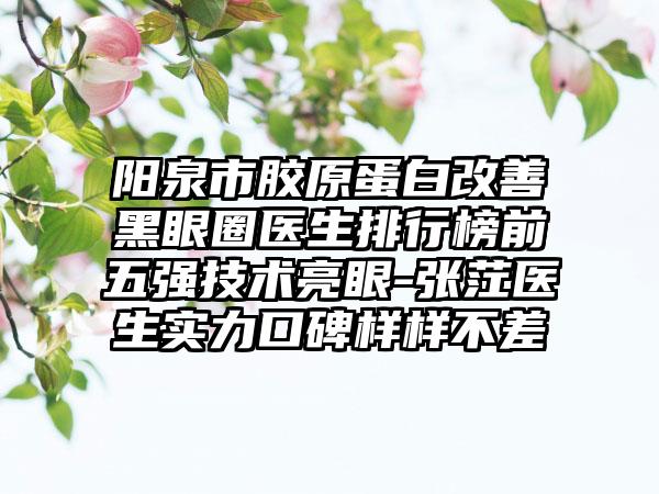 阳泉市胶原蛋白改善黑眼圈医生排行榜前五强技术亮眼-张茳医生实力口碑样样不差