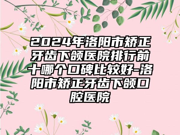 2024年洛阳市矫正牙齿下颌医院排行前十哪个口碑比较好-洛阳市矫正牙齿下颌口腔医院