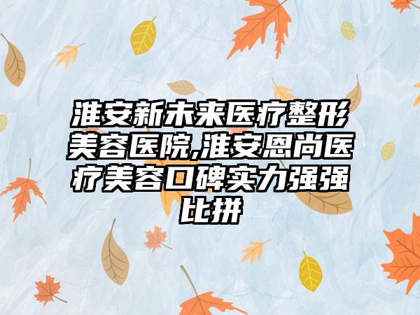 淮安新未来医疗整形美容医院,淮安恩尚医疗美容口碑实力强强比拼