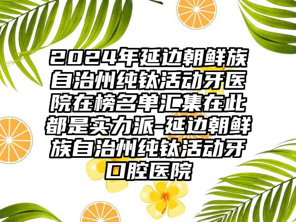 2024年延边朝鲜族自治州纯钛活动牙医院在榜名单汇集在此都是实力派-延边朝鲜族自治州纯钛活动牙口腔医院