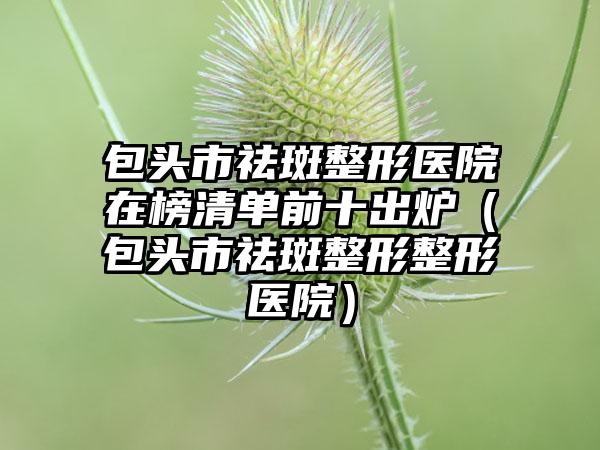 包头市祛斑整形医院在榜清单前十出炉（包头市祛斑整形整形医院）