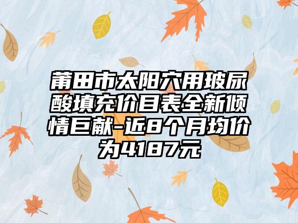 莆田市太阳穴用玻尿酸填充价目表全新倾情巨献-近8个月均价为4187元