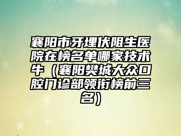 襄阳市牙埋伏阻生医院在榜名单哪家技术牛（襄阳樊城大众口腔门诊部领衔榜前三名）