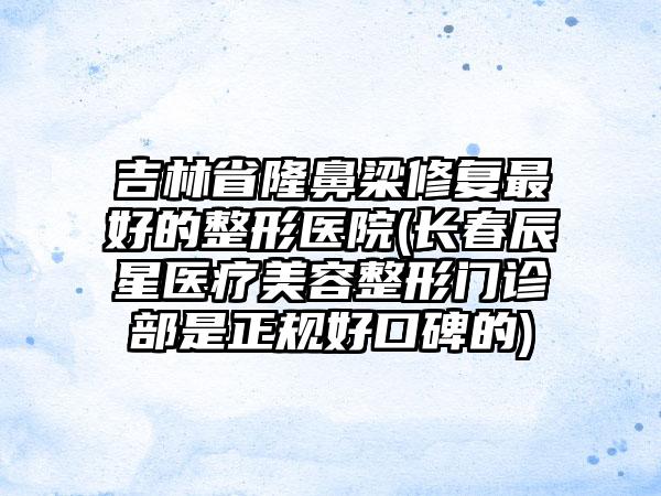 吉林省隆鼻梁修复最好的整形医院(长春辰星医疗美容整形门诊部是正规好口碑的)