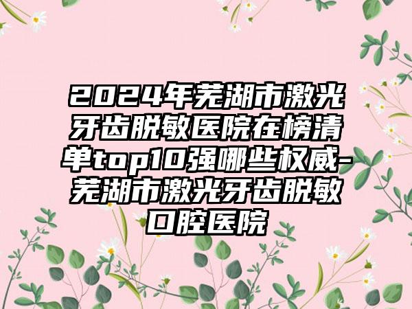 2024年芜湖市激光牙齿脱敏医院在榜清单top10强哪些权威-芜湖市激光牙齿脱敏口腔医院