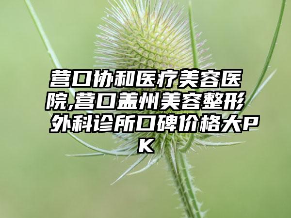 营口协和医疗美容医院,营口盖州美容整形外科诊所口碑价格大PK