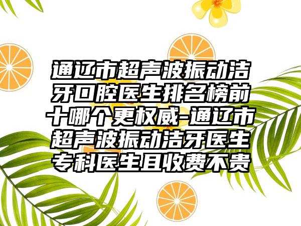 通辽市超声波振动洁牙口腔医生排名榜前十哪个更权威-通辽市超声波振动洁牙医生专科医生且收费不贵