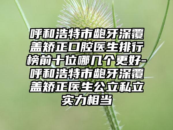 呼和浩特市龅牙深覆盖矫正口腔医生排行榜前十位哪几个更好-呼和浩特市龅牙深覆盖矫正医生公立私立实力相当