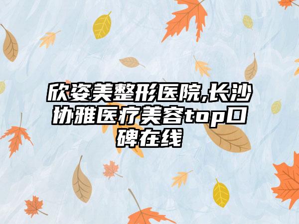 欣姿美整形医院,长沙协雅医疗美容top口碑在线