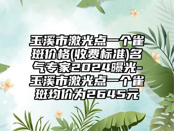 玉溪市激光点一个雀斑价格(收费标准)名气专家2024曝光-玉溪市激光点一个雀斑均价为2645元