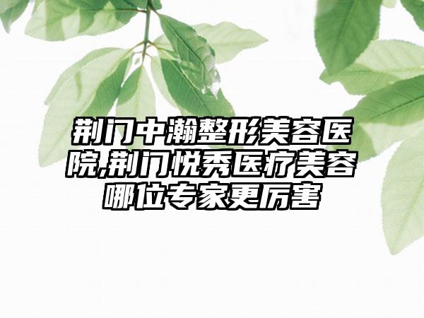 荆门中瀚整形美容医院,荆门悦秀医疗美容哪位专家更厉害