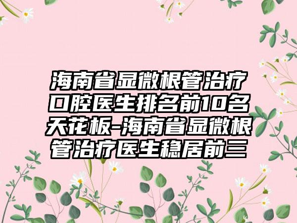 海南省显微根管治疗口腔医生排名前10名天花板-海南省显微根管治疗医生稳居前三