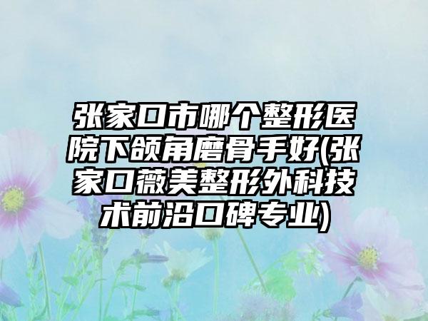 张家口市哪个整形医院下颌角磨骨手好(张家口薇美整形外科技术前沿口碑专业)