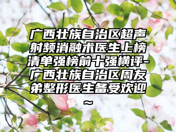 广西壮族自治区超声射频消融术医生上榜清单强榜前十强横评-广西壮族自治区周友弟整形医生备受欢迎~