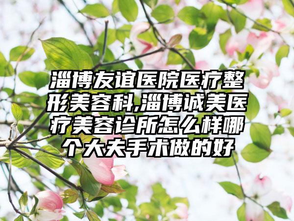 淄博友谊医院医疗整形美容科,淄博诚美医疗美容诊所怎么样哪个大夫手术做的好