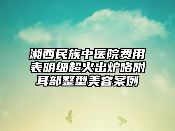 湘西民族中医院费用表明细超火出炉咯附耳部整型美容案例