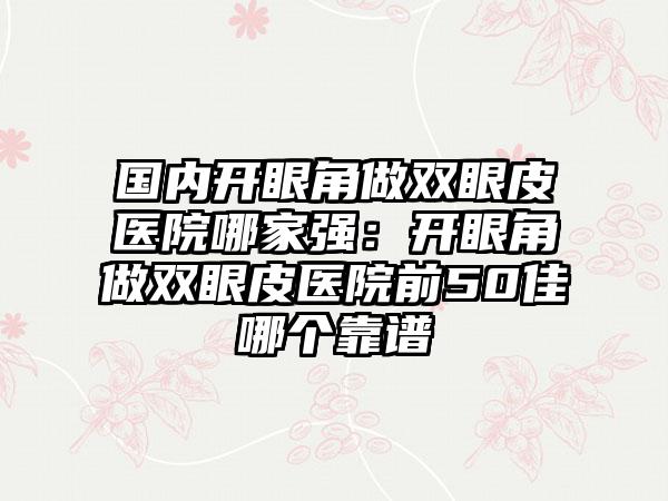 国内开眼角做双眼皮医院哪家强：开眼角做双眼皮医院前50佳哪个靠谱