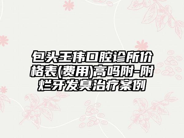 包头王伟口腔诊所价格表(费用)高吗附-附烂牙发臭治疗案例