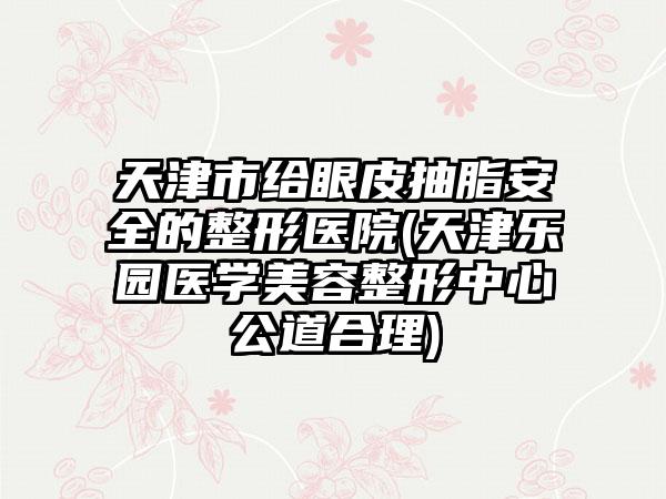 天津市给眼皮抽脂安全的整形医院(天津乐园医学美容整形中心公道合理)