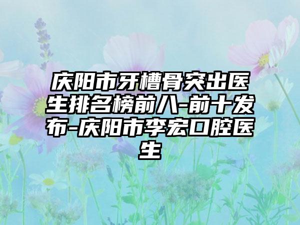 庆阳市牙槽骨突出医生排名榜前八-前十发布-庆阳市李宏口腔医生