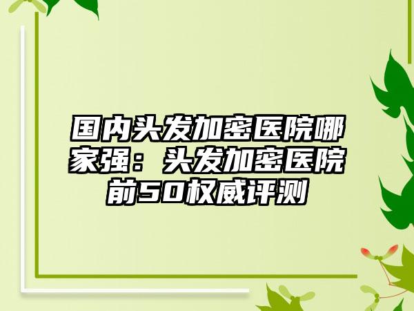 国内头发加密医院哪家强：头发加密医院前50权威评测